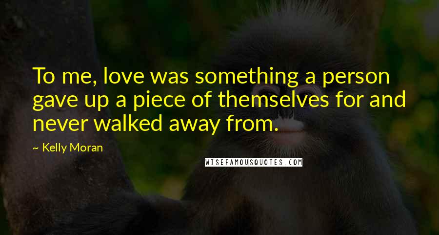 Kelly Moran Quotes: To me, love was something a person gave up a piece of themselves for and never walked away from.