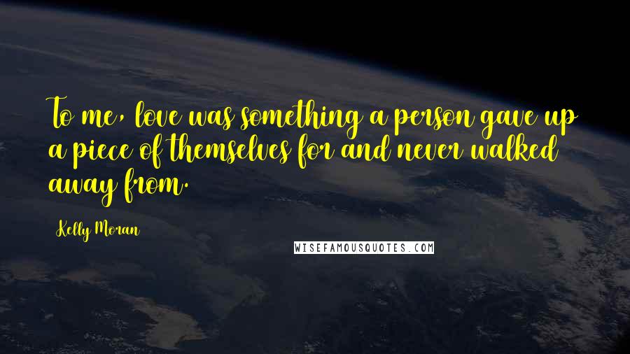 Kelly Moran Quotes: To me, love was something a person gave up a piece of themselves for and never walked away from.