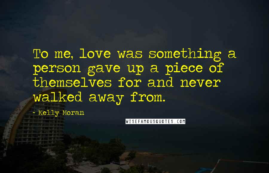 Kelly Moran Quotes: To me, love was something a person gave up a piece of themselves for and never walked away from.