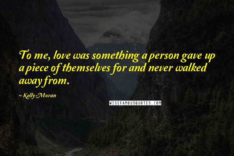 Kelly Moran Quotes: To me, love was something a person gave up a piece of themselves for and never walked away from.
