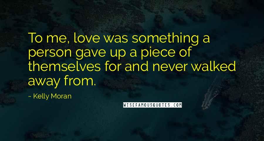 Kelly Moran Quotes: To me, love was something a person gave up a piece of themselves for and never walked away from.