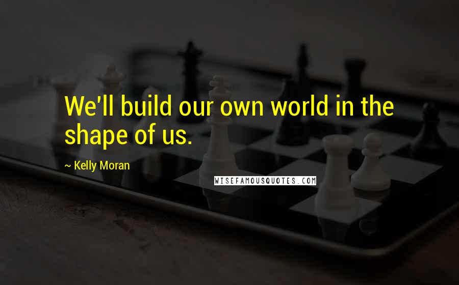 Kelly Moran Quotes: We'll build our own world in the shape of us.