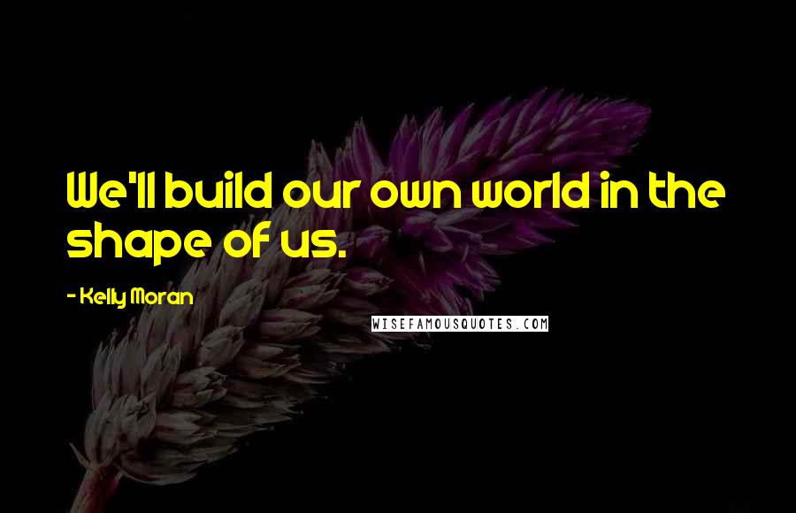 Kelly Moran Quotes: We'll build our own world in the shape of us.