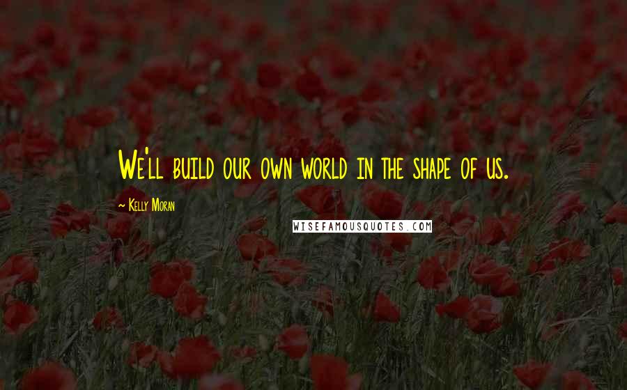 Kelly Moran Quotes: We'll build our own world in the shape of us.