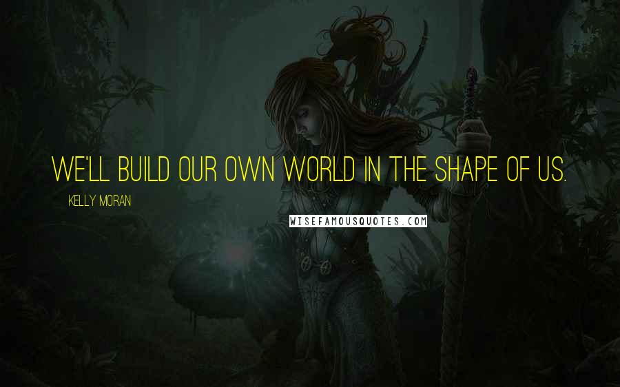 Kelly Moran Quotes: We'll build our own world in the shape of us.