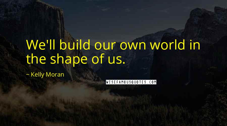 Kelly Moran Quotes: We'll build our own world in the shape of us.