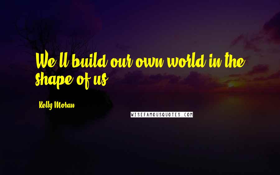 Kelly Moran Quotes: We'll build our own world in the shape of us.