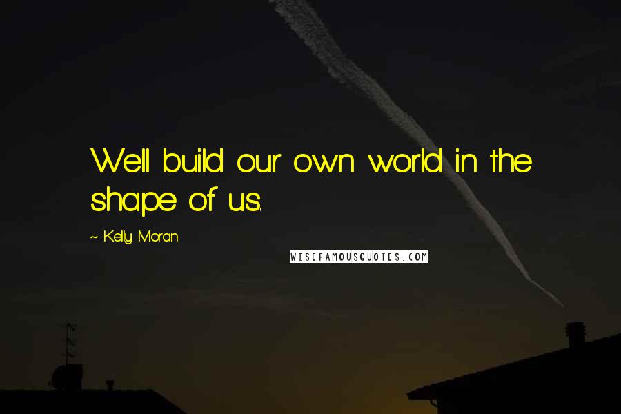 Kelly Moran Quotes: We'll build our own world in the shape of us.