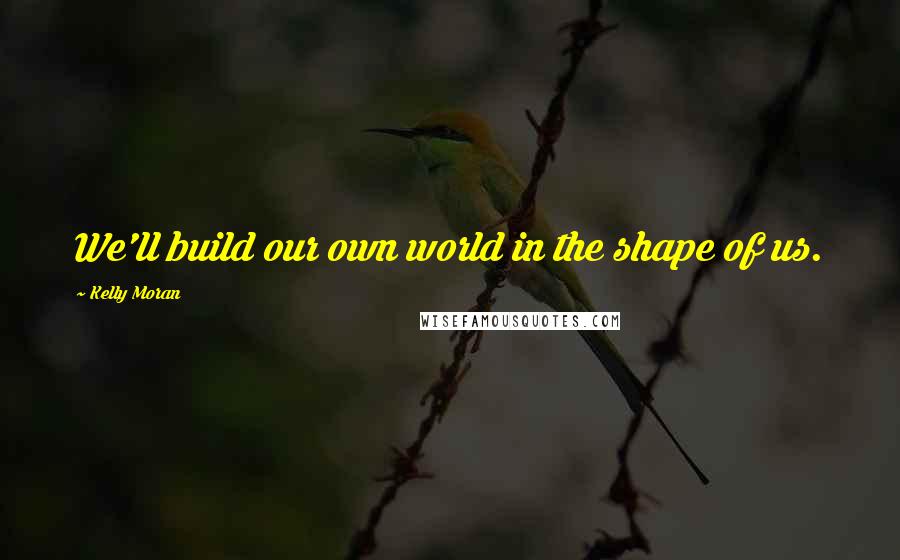 Kelly Moran Quotes: We'll build our own world in the shape of us.