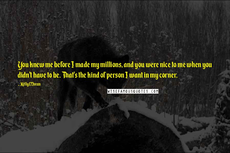 Kelly Moran Quotes: You knew me before I made my millions, and you were nice to me when you didn't have to be. That's the kind of person I want in my corner.