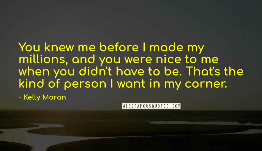 Kelly Moran Quotes: You knew me before I made my millions, and you were nice to me when you didn't have to be. That's the kind of person I want in my corner.