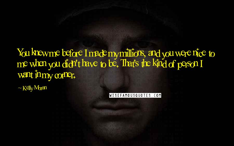 Kelly Moran Quotes: You knew me before I made my millions, and you were nice to me when you didn't have to be. That's the kind of person I want in my corner.