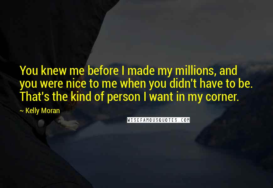 Kelly Moran Quotes: You knew me before I made my millions, and you were nice to me when you didn't have to be. That's the kind of person I want in my corner.