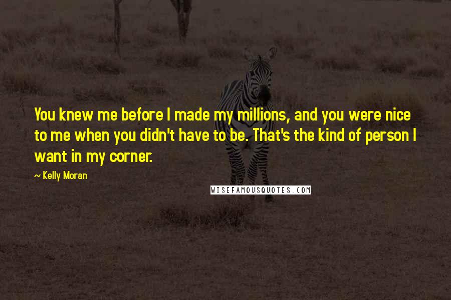 Kelly Moran Quotes: You knew me before I made my millions, and you were nice to me when you didn't have to be. That's the kind of person I want in my corner.
