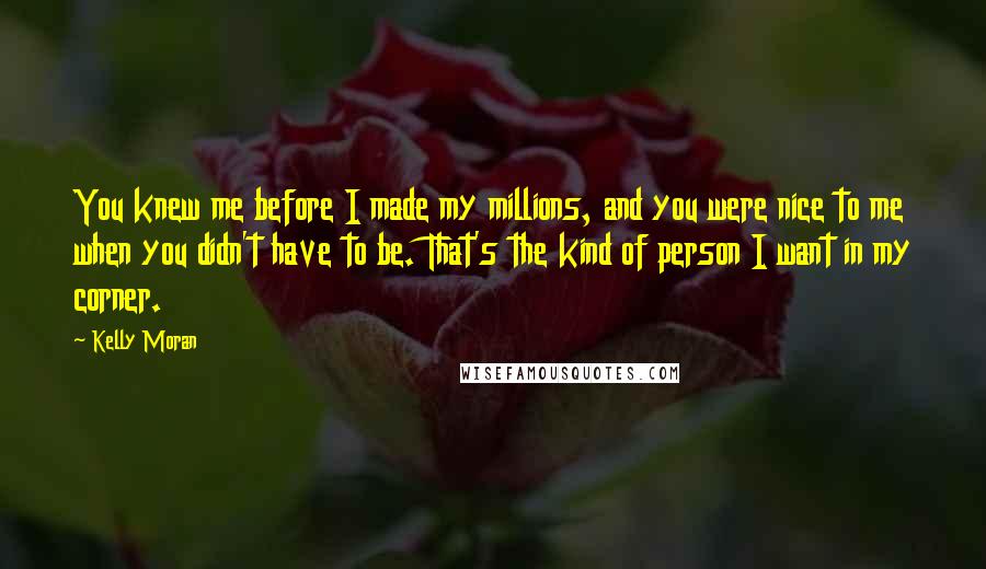 Kelly Moran Quotes: You knew me before I made my millions, and you were nice to me when you didn't have to be. That's the kind of person I want in my corner.