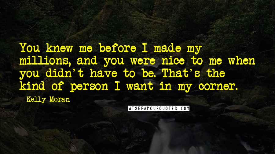 Kelly Moran Quotes: You knew me before I made my millions, and you were nice to me when you didn't have to be. That's the kind of person I want in my corner.