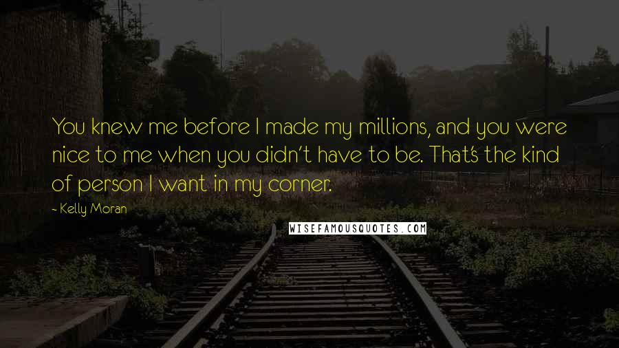 Kelly Moran Quotes: You knew me before I made my millions, and you were nice to me when you didn't have to be. That's the kind of person I want in my corner.