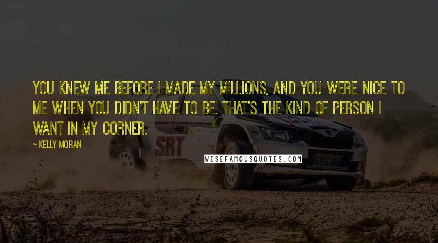 Kelly Moran Quotes: You knew me before I made my millions, and you were nice to me when you didn't have to be. That's the kind of person I want in my corner.