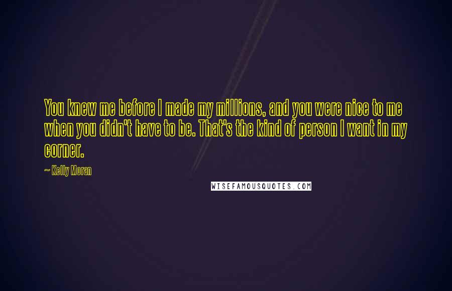 Kelly Moran Quotes: You knew me before I made my millions, and you were nice to me when you didn't have to be. That's the kind of person I want in my corner.