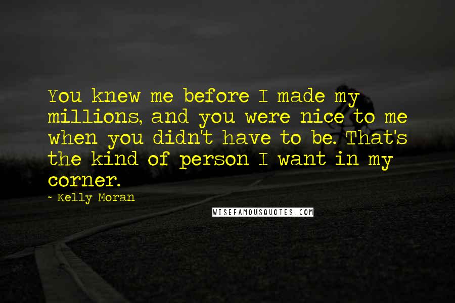 Kelly Moran Quotes: You knew me before I made my millions, and you were nice to me when you didn't have to be. That's the kind of person I want in my corner.