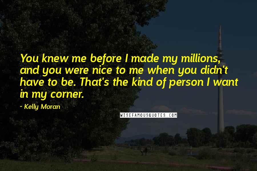 Kelly Moran Quotes: You knew me before I made my millions, and you were nice to me when you didn't have to be. That's the kind of person I want in my corner.