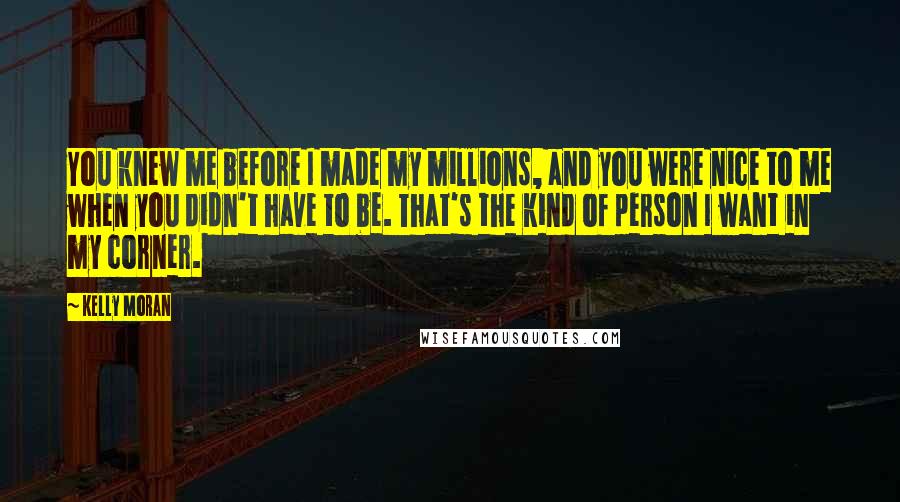 Kelly Moran Quotes: You knew me before I made my millions, and you were nice to me when you didn't have to be. That's the kind of person I want in my corner.