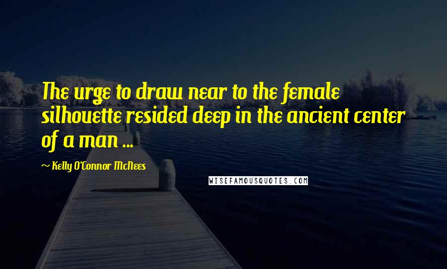 Kelly O'Connor McNees Quotes: The urge to draw near to the female silhouette resided deep in the ancient center of a man ...