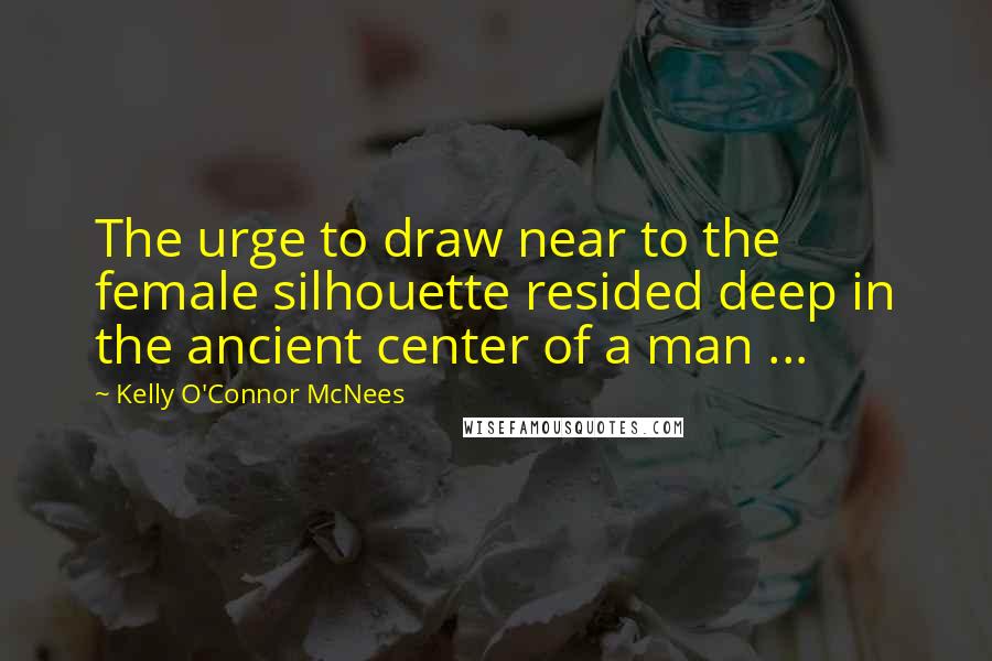 Kelly O'Connor McNees Quotes: The urge to draw near to the female silhouette resided deep in the ancient center of a man ...