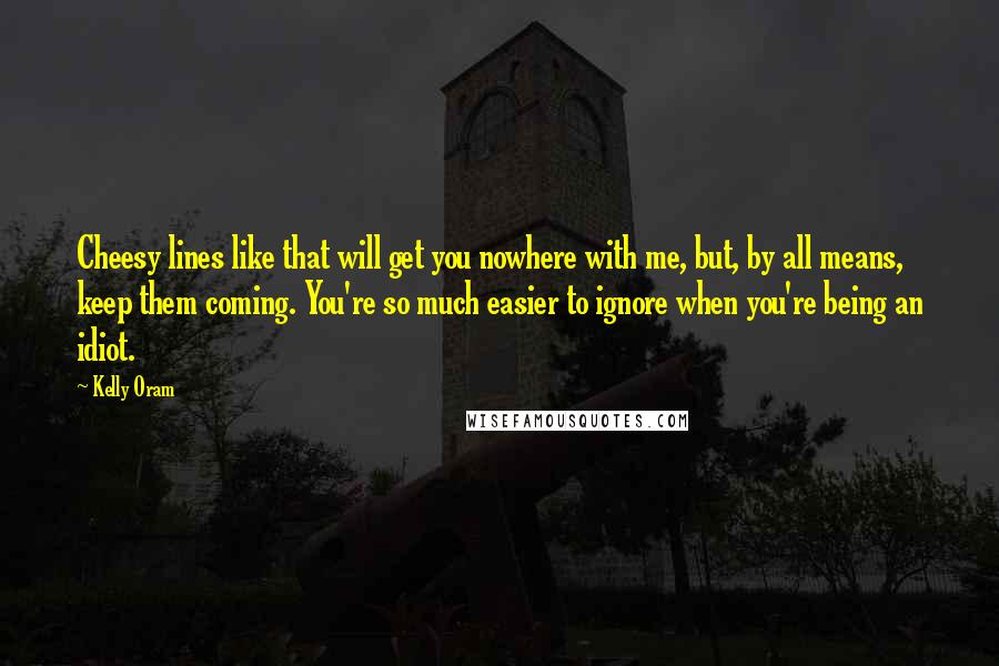 Kelly Oram Quotes: Cheesy lines like that will get you nowhere with me, but, by all means, keep them coming. You're so much easier to ignore when you're being an idiot.