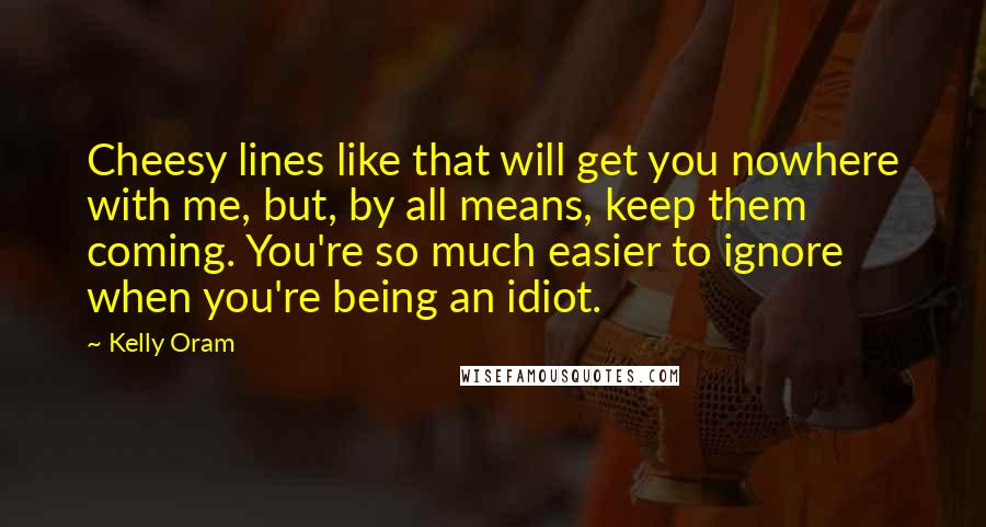 Kelly Oram Quotes: Cheesy lines like that will get you nowhere with me, but, by all means, keep them coming. You're so much easier to ignore when you're being an idiot.