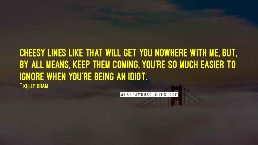 Kelly Oram Quotes: Cheesy lines like that will get you nowhere with me, but, by all means, keep them coming. You're so much easier to ignore when you're being an idiot.