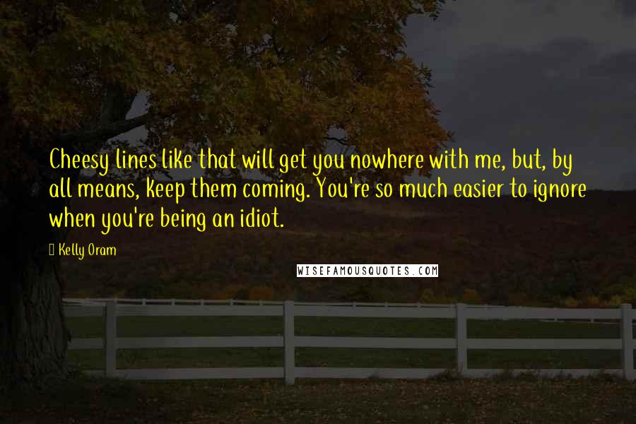 Kelly Oram Quotes: Cheesy lines like that will get you nowhere with me, but, by all means, keep them coming. You're so much easier to ignore when you're being an idiot.