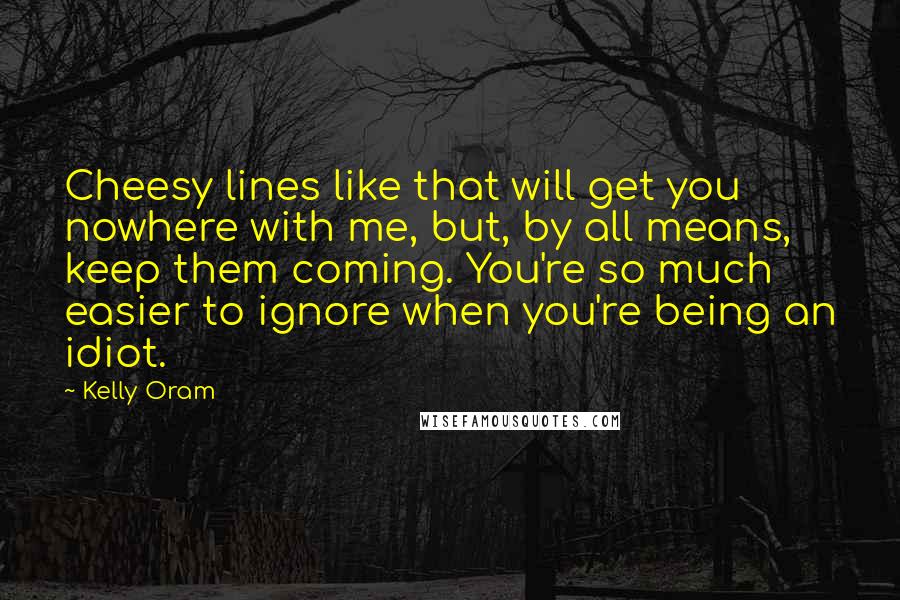 Kelly Oram Quotes: Cheesy lines like that will get you nowhere with me, but, by all means, keep them coming. You're so much easier to ignore when you're being an idiot.