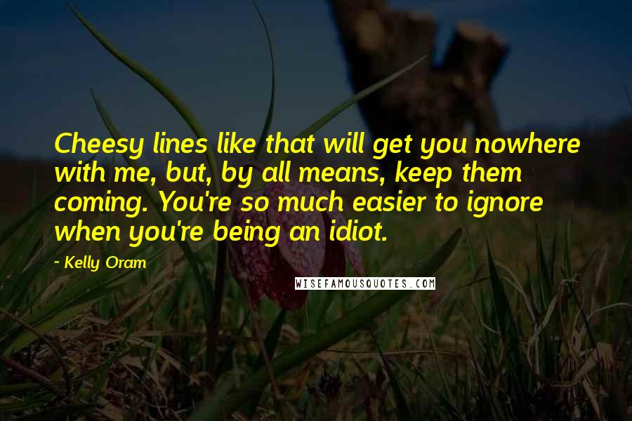 Kelly Oram Quotes: Cheesy lines like that will get you nowhere with me, but, by all means, keep them coming. You're so much easier to ignore when you're being an idiot.