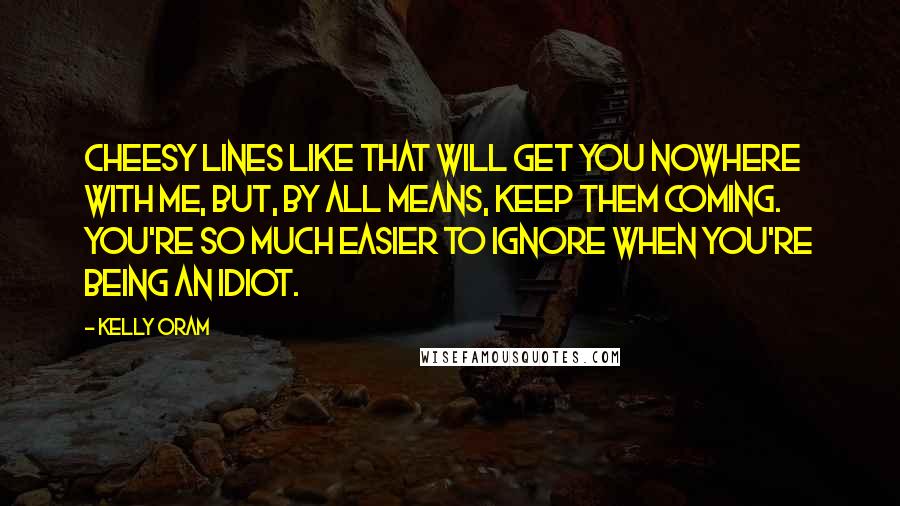 Kelly Oram Quotes: Cheesy lines like that will get you nowhere with me, but, by all means, keep them coming. You're so much easier to ignore when you're being an idiot.