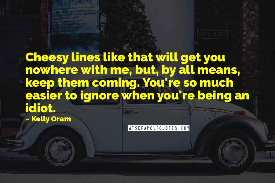 Kelly Oram Quotes: Cheesy lines like that will get you nowhere with me, but, by all means, keep them coming. You're so much easier to ignore when you're being an idiot.