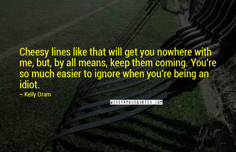 Kelly Oram Quotes: Cheesy lines like that will get you nowhere with me, but, by all means, keep them coming. You're so much easier to ignore when you're being an idiot.