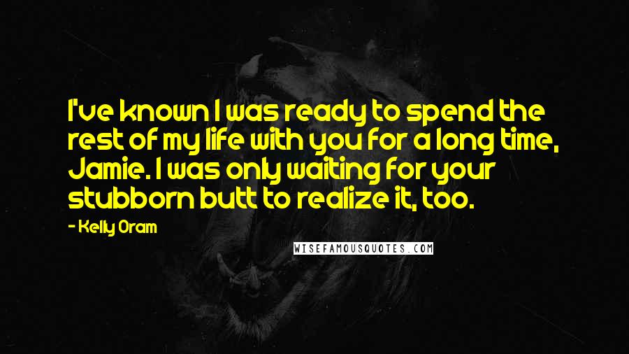 Kelly Oram Quotes: I've known I was ready to spend the rest of my life with you for a long time, Jamie. I was only waiting for your stubborn butt to realize it, too.