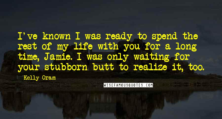 Kelly Oram Quotes: I've known I was ready to spend the rest of my life with you for a long time, Jamie. I was only waiting for your stubborn butt to realize it, too.