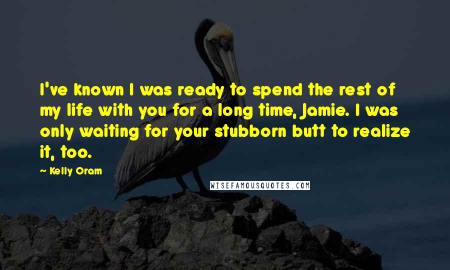 Kelly Oram Quotes: I've known I was ready to spend the rest of my life with you for a long time, Jamie. I was only waiting for your stubborn butt to realize it, too.