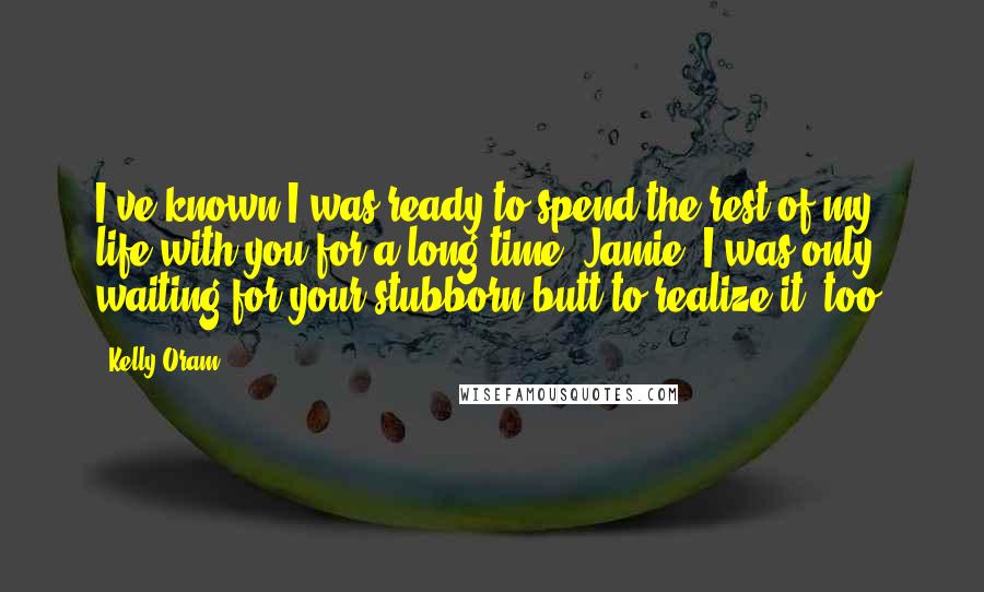 Kelly Oram Quotes: I've known I was ready to spend the rest of my life with you for a long time, Jamie. I was only waiting for your stubborn butt to realize it, too.