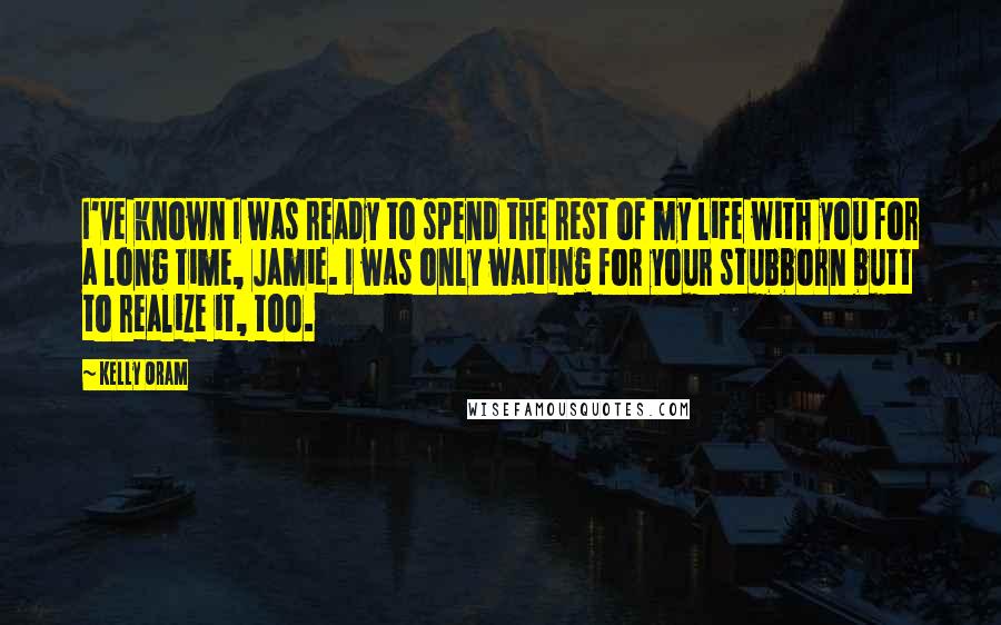Kelly Oram Quotes: I've known I was ready to spend the rest of my life with you for a long time, Jamie. I was only waiting for your stubborn butt to realize it, too.