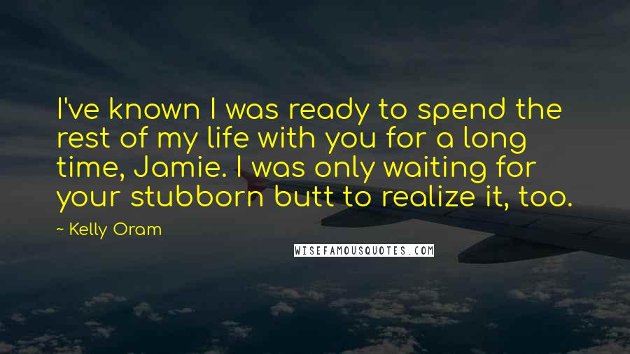Kelly Oram Quotes: I've known I was ready to spend the rest of my life with you for a long time, Jamie. I was only waiting for your stubborn butt to realize it, too.