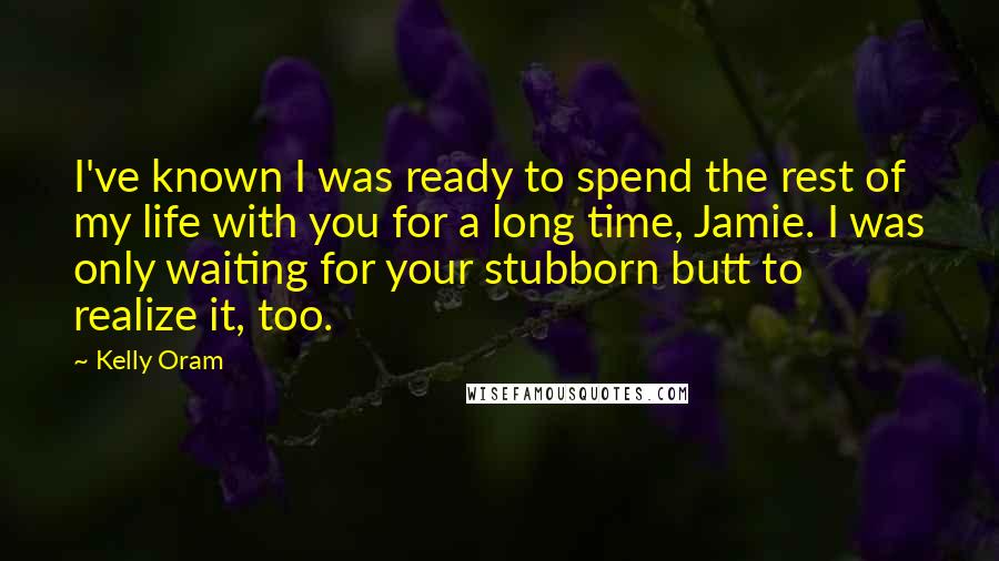 Kelly Oram Quotes: I've known I was ready to spend the rest of my life with you for a long time, Jamie. I was only waiting for your stubborn butt to realize it, too.
