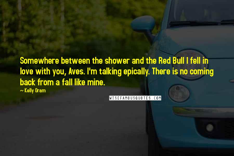 Kelly Oram Quotes: Somewhere between the shower and the Red Bull I fell in love with you, Aves. I'm talking epically. There is no coming back from a fall like mine.