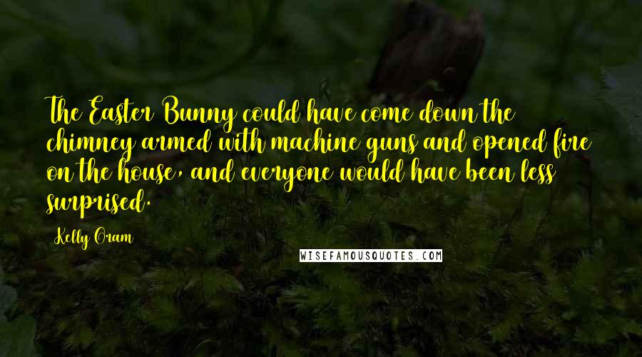 Kelly Oram Quotes: The Easter Bunny could have come down the chimney armed with machine guns and opened fire on the house, and everyone would have been less surprised.