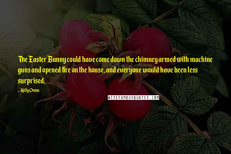 Kelly Oram Quotes: The Easter Bunny could have come down the chimney armed with machine guns and opened fire on the house, and everyone would have been less surprised.