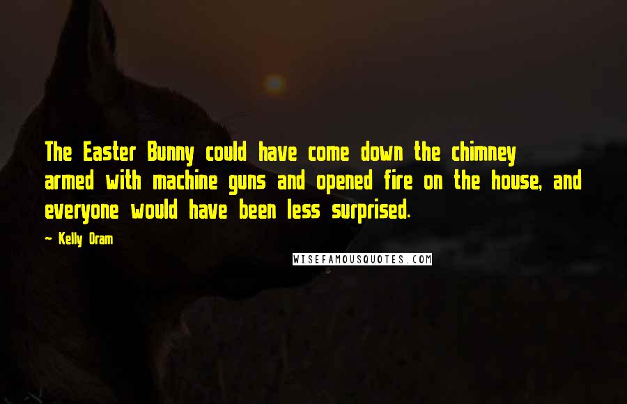 Kelly Oram Quotes: The Easter Bunny could have come down the chimney armed with machine guns and opened fire on the house, and everyone would have been less surprised.