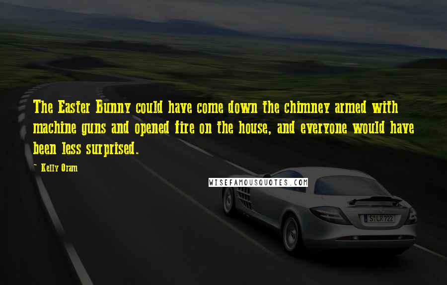 Kelly Oram Quotes: The Easter Bunny could have come down the chimney armed with machine guns and opened fire on the house, and everyone would have been less surprised.