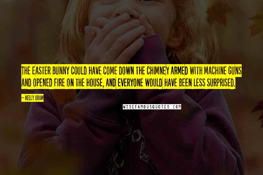 Kelly Oram Quotes: The Easter Bunny could have come down the chimney armed with machine guns and opened fire on the house, and everyone would have been less surprised.